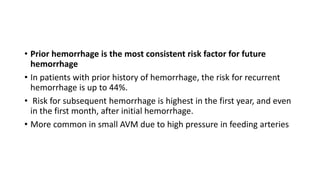 • Prior hemorrhage is the most consistent risk factor for future
hemorrhage
• In patients with prior history of hemorrhage, the risk for recurrent
hemorrhage is up to 44%.
• Risk for subsequent hemorrhage is highest in the first year, and even
in the first month, after initial hemorrhage.
• More common in small AVM due to high pressure in feeding arteries
 