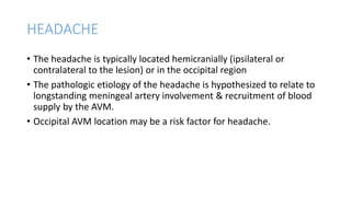 HEADACHE
• The headache is typically located hemicranially (ipsilateral or
contralateral to the lesion) or in the occipital region
• The pathologic etiology of the headache is hypothesized to relate to
longstanding meningeal artery involvement & recruitment of blood
supply by the AVM.
• Occipital AVM location may be a risk factor for headache.
 