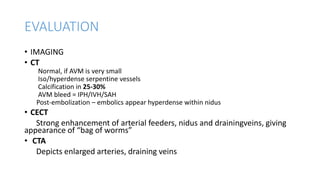 EVALUATION
• IMAGING
• CT
Normal, if AVM is very small
Iso/hyperdense serpentine vessels
Calcification in 25-30%
AVM bleed = IPH/IVH/SAH
Post-embolization – embolics appear hyperdense within nidus
• CECT
Strong enhancement of arterial feeders, nidus and drainingveins, giving
appearance of “bag of worms”
• CTA
Depicts enlarged arteries, draining veins
 