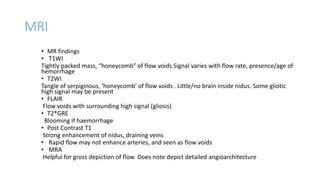 MRI
• MR findings
• T1WI
Tightly packed mass, “honeycomb” of flow voids Signal varies with flow rate, presence/age of
hemorrhage
• T2WI
Tangle of serpiginous, ‘honeycomb’ of flow voids . Little/no brain inside nidus. Some gliotic
high signal may be present
• FLAIR
Flow voids with surrounding high signal (gliosis)
• T2*GRE
Blooming if haemorrhage
• Post Contrast T1
Strong enhancement of nidus, draining veins
• Rapid flow may not enhance arteries, and seen as flow voids
• MRA
Helpful for gross depiction of flow Does note depict detailed angioarchitecture
 