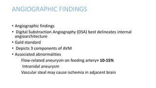 ANGIOGRAPHIC FINDINGS
• Angiographic findings
• Digital Substraction Angiography (DSA) best delineates internal
angioarchitecture
• Gold standard
• Depicts 3 components of AVM
• Associated abnormalities
Flow-related aneurysm on feeding artery= 10-15%
Intranidal aneurysm
Vascular steal may cause ischemia in adjacent brain
 