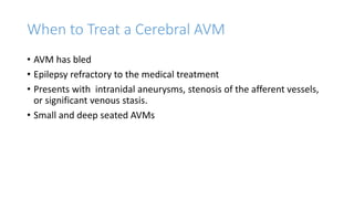 When to Treat a Cerebral AVM
• AVM has bled
• Epilepsy refractory to the medical treatment
• Presents with intranidal aneurysms, stenosis of the afferent vessels,
or significant venous stasis.
• Small and deep seated AVMs
 