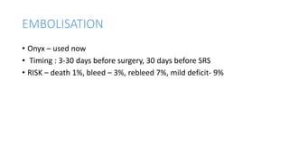 EMBOLISATION
• Onyx – used now
• Timing : 3-30 days before surgery, 30 days before SRS
• RISK – death 1%, bleed – 3%, rebleed 7%, mild deficit- 9%
 