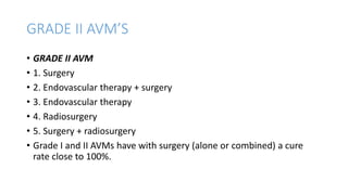 GRADE II AVM’S
• GRADE II AVM
• 1. Surgery
• 2. Endovascular therapy + surgery
• 3. Endovascular therapy
• 4. Radiosurgery
• 5. Surgery + radiosurgery
• Grade I and II AVMs have with surgery (alone or combined) a cure
rate close to 100%.
 