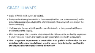 GRADE III AVM’S
• Grade III AVMs must always be treated.
• Endovascular therapy is essential in these cases (in either one or two sessions) and is
aimed at progressively occluding the afferent vessels (through which inversion of the
flow is achieved).
• Endovascular therapy with Onyx offers excellent results in this group of AVMs as a
treatment prior to surgery.
• After the surgery,, the complete elimination of the nidus must be verified by angiogram .
If small remnants remain, the treatment can be complemented with radiosurgery.
• Direct surgery can be performed in these AVMs, but a grade III malformation that was
embolized beforehand clearly bleeds less, the surgery time diminishes significantly,
and the possibility of sequelae lowers dramatically
 