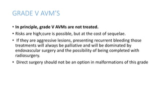 GRADE V AVM’S
• In principle, grade V AVMs are not treated.
• Risks are high;cure is possible, but at the cost of sequelae.
• If they are aggressive lesions, presenting recurrent bleeding those
treatments will always be palliative and will be dominated by
endovascular surgery and the possibility of being completed with
radiosurgery.
• Direct surgery should not be an option in malformations of this grade
 