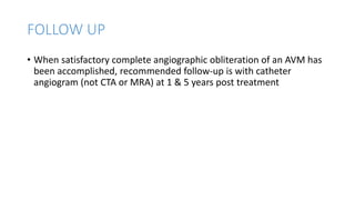 FOLLOW UP
• When satisfactory complete angiographic obliteration of an AVM has
been accomplished, recommended follow-up is with catheter
angiogram (not CTA or MRA) at 1 & 5 years post treatment
 