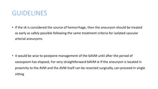 GUIDELINES
• If the IA is considered the source of hemorrhage, then the aneurysm should be treated
as early as safely possible following the same treatment criteria for isolated saccular
arterial aneurysms
• it would be wise to postpone management of the bAVM until after the period of
vasospasm has elapsed, For very straightforward bAVM ie If the aneurysm is located in
proximity to the AVM and the AVM itself can be resected surgically, can proceed in single
sitting
 