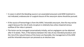 • In cases in which the bleeding source is an associated aneurysm and AVM treatment is
not indicated, endovascular or surgical closure of the aneurysm alone should be pursued.
• If the source of hemorrhage is from the AVM / intranidal aneurysm, then Rx may not be
urgent because the risk of early rerupture is relatively low unless impaired venous
outflow of the nidus is present.
• The lesion can be managed conservatively initially, and an angiogram can be obtained
after 4–6 weeks. Then, if the balance between the risks of any intended procedure and
the risk of the natural history of the lesion are favorable, the management of the AVM
and the intranidal aneurysm can proceed as an elective case
 