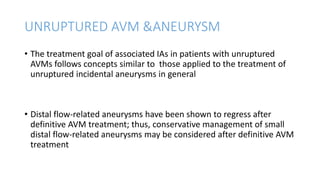UNRUPTURED AVM &ANEURYSM
• The treatment goal of associated IAs in patients with unruptured
AVMs follows concepts similar to those applied to the treatment of
unruptured incidental aneurysms in general
• Distal flow-related aneurysms have been shown to regress after
definitive AVM treatment; thus, conservative management of small
distal flow-related aneurysms may be considered after definitive AVM
treatment
 