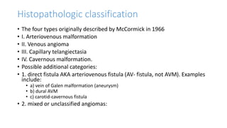 Histopathologic classification
• The four types originally described by McCormick in 1966
• I. Arteriovenous malformation
• II. Venous angioma
• III. Capillary telangiectasia
• IV. Cavernous malformation.
• Possible additional categories:
• 1. direct fistula AKA arteriovenous fistula (AV- fistula, not AVM). Examples
include:
• a) vein of Galen malformation (aneurysm)
• b) dural AVM
• c) carotid-cavernous fistula
• 2. mixed or unclassified angiomas:
 