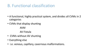 B. Functional classification
• A functional, highly practical system, and divides all CVMs in 2
categories
• CVMs that display shunting
AVM
AV Fistula
• CVMs without AV shunting
• Everything else
• i.e. venous, capillary, cavernous malformations.
 