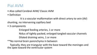 Pial AVM
• Also called Cerebral AVM/ Classic AVM
• Definition
It is a vascular malformation with direct artery to vein (AV)
shunting, no intervening capillary bed
• 3 components
Enlarged feeding arteries, 1 or more
Nidus of tightly packed, enlarged tangled vascular channels
Dilated draining veins, 1 or more
**No normal brain parenchyma in between
Typically, they are triangular with the base toward the meninges and
the apex toward the ventricular system
 