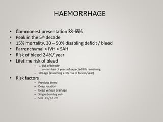 HAEMORRHAGE
• Commonest presentation 38-‐65%
• Peak in the 5th decade
• 15% mortality, 30 – 50% disabling deficit / bleed
• Parrenchymal > IVH > SAH
• Risk of bleed 2-
‐
4%/ year
• Lifetime risk of bleed
– 1-‐(risk of bleed)n
n=number of years of expected life remaining
– 105-
‐
age (assuming a 3% risk of bleed /year)
• Risk factors
– Previous bleed
– Deep location
– Deep venous drainage
– Single draining vein
– Size <3 / >6 cm
 