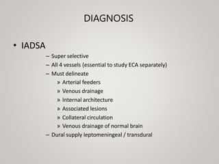 DIAGNOSIS
• IADSA
– Super selective
– All 4 vessels (essential to study ECA separately)
– Must delineate
» Arterial feeders
» Venous drainage
» Internal architecture
» Associated lesions
» Collateral circulation
» Venous drainage of normal brain
– Dural supply leptomeningeal / transdural
 