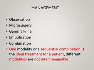 MANAGEMENT
• Observation
• Microsurgery
• Gamma knife
• Embolization
• Combination
• One modality or a sequential combination is
the ideal treatment for a patient, diﬀerent
modalities are not interchangeable
 