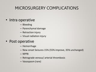 MICROSURGERY COMPLICATIONS
• Intra operative
– Bleeding
– Parenchymal damage
– Retraction injury
– Visual radiation injury
• Post operative
– Hemorrhage
– New onset Seizures 15% (55% improve, 35% unchanged)
– NPPB
– Retrograde venous/ arterial thrombosis
– Vasospasm (rare)
 