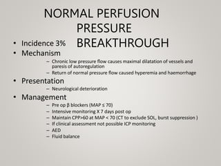 NORMAL PERFUSION
PRESSURE
BREAKTHROUGH
• Incidence 3%
• Mechanism
– Chronic low pressure ﬂow causes maximal dilatation of vessels and
paresis of autoregulation
– Return of normal pressure ﬂow caused hyperemia and haemorrhage
• Presentation
– Neurological deterioration
• Management
– Pre op β blockers (MAP ≤ 70)
– Intensive monitoring X 7 days post op
– Maintain CPP>60 at MAP < 70 (CT to exclude SOL, burst suppression )
– If clinical assessment not possible ICP monitoring
– AED
– Fluid balance
 