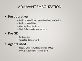 ADJUVANT EMBOLIZATION
• Pre operative
– Reduce blood loss, operating time, morbidity
– Reduce blood ﬂow
– Control deep feeders
– Wait 1-‐3weeks before surgery
• Pre GK
– Reduce size
– Targeted (aneurysm)
• Agents used
– NBCA, Onyx (EVOH copolymer DMSO)
– PVA, silk, gelfoam, silastic, clots
 