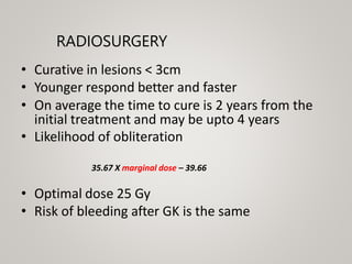 RADIOSURGERY
• Curative in lesions < 3cm
• Younger respond better and faster
• On average the time to cure is 2 years from the
initial treatment and may be upto 4 years
• Likelihood of obliteration
35.67 X marginal dose – 39.66
• Optimal dose 25 Gy
• Risk of bleeding after GK is the same
 