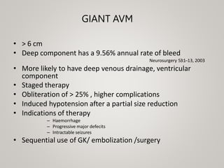 GIANT AVM
• > 6 cm
• Deep component has a 9.56% annual rate of bleed
Neurosurgery 53:1-‐13, 2003
• More likely to have deep venous drainage, ventricular
component
• Staged therapy
• Obliteration of > 25% , higher complications
• Induced hypotension after a partial size reduction
• Indications of therapy
– Haemorrhage
– Progressive major defecits
– Intractable seizures
• Sequential use of GK/ embolization /surgery
 