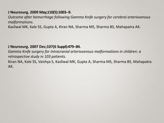 J Neurosurg. 2009 May;110(5):1003-‐9.
Outcome after hemorrhage following Gamma Knife surgery for cerebral arteriovenous
malformations.
Kasliwal MK, Kale SS, Gupta A, Kiran NA, Sharma MS, Sharma BS, Mahapatra AK.
J Neurosurg. 2007 Dec;107(6 Suppl):479-‐84.
Gamma Knife surgery for intracranial arteriovenous malformations in children: a
retrospective study in 103 patients.
Kiran NA, Kale SS, Vaishya S, Kasliwal MK, Gupta A, Sharma MS, Sharma BS, Mahapatra
AK.
 