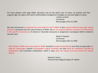 For many patients with large AVMs, discretion may be the better part of valour. As patients and their
surgeons age, the vigour with which multimodality management strategies are pursued begins to wane.
L Dade Lunsford
Comments
Neurosurgery 53:1-‐13, 2003
We now recommend no treatment for most Grade IV and V AVMs. In fact, partial treatment may even worsen
outcomes compared with the natural history of AVMs. We do not support palliative treatment of AVMs except
in the specific circumstances of arterial or intranidal aneurysms or progressive neurological deficits related to
vascular steal.
Robert F Spetzler
Comments
Neurosurgery 53:1-‐13, 2003
Most Grade V AVMs and many Grade IV AVMs should be treated conservatively since they are generally too
large for radiosurgery, present unacceptable surgical morbidity, can only rarely be completely occluded by
embolization and incomplete embolization, which is risky, does not improve and may worsen the natural
history.
Roberto C Heros
Youmans Neurological Surgery 6th edition
 