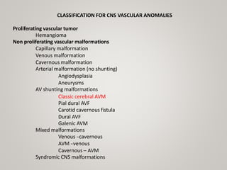 CLASSIFICATION FOR CNS VASCULAR ANOMALIES
Proliferating vascular tumor
Hemangioma
Non proliferating vascular malformations
Capillary malformation
Venous malformation
Cavernous malformation
Arterial malformation (no shunting)
Angiodysplasia
Aneurysms
AV shunting malformations
Classic cerebral AVM
Pial dural AVF
Carotid cavernous fistula
Dural AVF
Galenic AVM
Mixed malformations
Venous -
‐cavernous
AVM -
‐venous
Cavernous – AVM
Syndromic CNS malformations
 