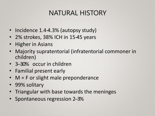 NATURAL HISTORY
• Incidence 1.4-
‐
4.3% (autopsy study)
• 2% strokes, 38% ICH in 15-
‐
45 years
• Higher in Asians
• Majority supratentorial (infratentorial commoner in
children)
• 3-‐30% occur in children
• Familial present early
• M = F or slight male preponderance
• 99% solitary
• Triangular with base towards the meninges
• Spontaneous regression 2-‐3%
 