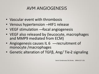 AVM ANGIOGENESIS
• Vascular event with thrombosis
• Venous hypertension -
‐
-
‐
-
‐HIF1 release
• VEGF stimulation -
‐
-
‐
-
‐
-
‐focal angiogenesis
• VEGF also released by (leucocyte, macrophages
and MMP9 mediated from ECM)
• Angiogenesis causes IL 6 -
‐
-
‐
-
‐
-
‐recruitment of
monocyte /macrophages
• Genetic alteration of TGFβ, Ang/ Tie-
‐
2 signaling
Semin Cerebrovasc Dis Stroke. 2004;4:217-‐225.
 