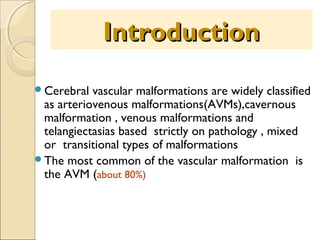 Introduction
Cerebral

vascular malformations are widely classified
as arteriovenous malformations(AVMs),cavernous
malformation , venous malformations and
telangiectasias based strictly on pathology , mixed
or transitional types of malformations
The most common of the vascular malformation is
the AVM (about 80%)

 