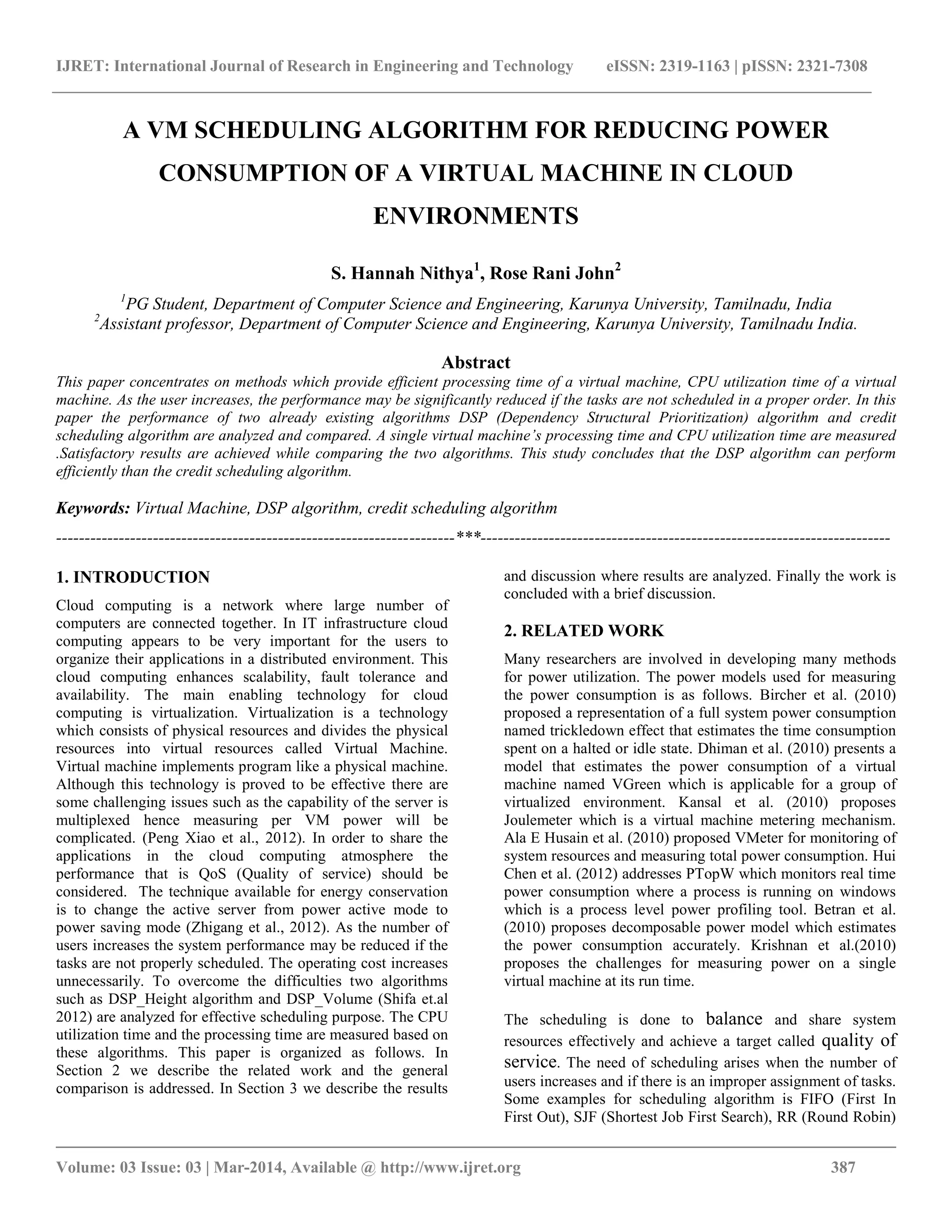 IJRET: International Journal of Research in Engineering and Technology eISSN: 2319-1163 | pISSN: 2321-7308
__________________________________________________________________________________________
Volume: 03 Issue: 03 | Mar-2014, Available @ http://www.ijret.org 387
A VM SCHEDULING ALGORITHM FOR REDUCING POWER
CONSUMPTION OF A VIRTUAL MACHINE IN CLOUD
ENVIRONMENTS
S. Hannah Nithya1
, Rose Rani John2
1
PG Student, Department of Computer Science and Engineering, Karunya University, Tamilnadu, India
2
Assistant professor, Department of Computer Science and Engineering, Karunya University, Tamilnadu India.
Abstract
This paper concentrates on methods which provide efficient processing time of a virtual machine, CPU utilization time of a virtual
machine. As the user increases, the performance may be significantly reduced if the tasks are not scheduled in a proper order. In this
paper the performance of two already existing algorithms DSP (Dependency Structural Prioritization) algorithm and credit
scheduling algorithm are analyzed and compared. A single virtual machine’s processing time and CPU utilization time are measured
.Satisfactory results are achieved while comparing the two algorithms. This study concludes that the DSP algorithm can perform
efficiently than the credit scheduling algorithm.
Keywords: Virtual Machine, DSP algorithm, credit scheduling algorithm
----------------------------------------------------------------------***------------------------------------------------------------------------
1. INTRODUCTION
Cloud computing is a network where large number of
computers are connected together. In IT infrastructure cloud
computing appears to be very important for the users to
organize their applications in a distributed environment. This
cloud computing enhances scalability, fault tolerance and
availability. The main enabling technology for cloud
computing is virtualization. Virtualization is a technology
which consists of physical resources and divides the physical
resources into virtual resources called Virtual Machine.
Virtual machine implements program like a physical machine.
Although this technology is proved to be effective there are
some challenging issues such as the capability of the server is
multiplexed hence measuring per VM power will be
complicated. (Peng Xiao et al., 2012). In order to share the
applications in the cloud computing atmosphere the
performance that is QoS (Quality of service) should be
considered. The technique available for energy conservation
is to change the active server from power active mode to
power saving mode (Zhigang et al., 2012). As the number of
users increases the system performance may be reduced if the
tasks are not properly scheduled. The operating cost increases
unnecessarily. To overcome the difficulties two algorithms
such as DSP_Height algorithm and DSP_Volume (Shifa et.al
2012) are analyzed for effective scheduling purpose. The CPU
utilization time and the processing time are measured based on
these algorithms. This paper is organized as follows. In
Section 2 we describe the related work and the general
comparison is addressed. In Section 3 we describe the results
and discussion where results are analyzed. Finally the work is
concluded with a brief discussion.
2. RELATED WORK
Many researchers are involved in developing many methods
for power utilization. The power models used for measuring
the power consumption is as follows. Bircher et al. (2010)
proposed a representation of a full system power consumption
named trickledown effect that estimates the time consumption
spent on a halted or idle state. Dhiman et al. (2010) presents a
model that estimates the power consumption of a virtual
machine named VGreen which is applicable for a group of
virtualized environment. Kansal et al. (2010) proposes
Joulemeter which is a virtual machine metering mechanism.
Ala E Husain et al. (2010) proposed VMeter for monitoring of
system resources and measuring total power consumption. Hui
Chen et al. (2012) addresses PTopW which monitors real time
power consumption where a process is running on windows
which is a process level power profiling tool. Betran et al.
(2010) proposes decomposable power model which estimates
the power consumption accurately. Krishnan et al.(2010)
proposes the challenges for measuring power on a single
virtual machine at its run time.
The scheduling is done to balance and share system
resources effectively and achieve a target called quality of
service. The need of scheduling arises when the number of
users increases and if there is an improper assignment of tasks.
Some examples for scheduling algorithm is FIFO (First In
First Out), SJF (Shortest Job First Search), RR (Round Robin)
 