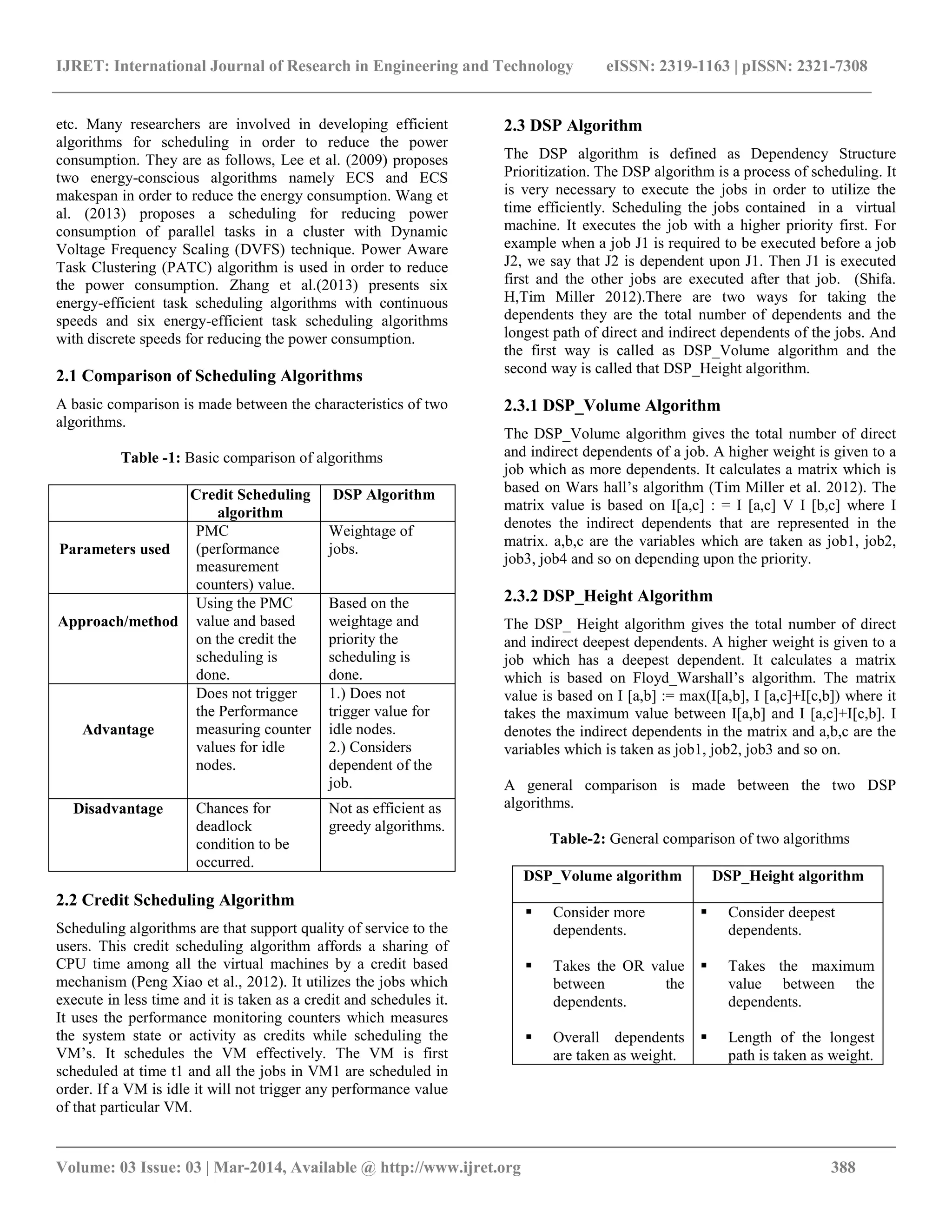 IJRET: International Journal of Research in Engineering and Technology eISSN: 2319-1163 | pISSN: 2321-7308
__________________________________________________________________________________________
Volume: 03 Issue: 03 | Mar-2014, Available @ http://www.ijret.org 388
etc. Many researchers are involved in developing efficient
algorithms for scheduling in order to reduce the power
consumption. They are as follows, Lee et al. (2009) proposes
two energy-conscious algorithms namely ECS and ECS
makespan in order to reduce the energy consumption. Wang et
al. (2013) proposes a scheduling for reducing power
consumption of parallel tasks in a cluster with Dynamic
Voltage Frequency Scaling (DVFS) technique. Power Aware
Task Clustering (PATC) algorithm is used in order to reduce
the power consumption. Zhang et al.(2013) presents six
energy-efficient task scheduling algorithms with continuous
speeds and six energy-efficient task scheduling algorithms
with discrete speeds for reducing the power consumption.
2.1 Comparison of Scheduling Algorithms
A basic comparison is made between the characteristics of two
algorithms.
Table -1: Basic comparison of algorithms
Credit Scheduling
algorithm
DSP Algorithm
Parameters used
PMC
(performance
measurement
counters) value.
Weightage of
jobs.
Approach/method
Using the PMC
value and based
on the credit the
scheduling is
done.
Based on the
weightage and
priority the
scheduling is
done.
Advantage
Does not trigger
the Performance
measuring counter
values for idle
nodes.
1.) Does not
trigger value for
idle nodes.
2.) Considers
dependent of the
job.
Disadvantage Chances for
deadlock
condition to be
occurred.
Not as efficient as
greedy algorithms.
2.2 Credit Scheduling Algorithm
Scheduling algorithms are that support quality of service to the
users. This credit scheduling algorithm affords a sharing of
CPU time among all the virtual machines by a credit based
mechanism (Peng Xiao et al., 2012). It utilizes the jobs which
execute in less time and it is taken as a credit and schedules it.
It uses the performance monitoring counters which measures
the system state or activity as credits while scheduling the
VM’s. It schedules the VM effectively. The VM is first
scheduled at time t1 and all the jobs in VM1 are scheduled in
order. If a VM is idle it will not trigger any performance value
of that particular VM.
2.3 DSP Algorithm
The DSP algorithm is defined as Dependency Structure
Prioritization. The DSP algorithm is a process of scheduling. It
is very necessary to execute the jobs in order to utilize the
time efficiently. Scheduling the jobs contained in a virtual
machine. It executes the job with a higher priority first. For
example when a job J1 is required to be executed before a job
J2, we say that J2 is dependent upon J1. Then J1 is executed
first and the other jobs are executed after that job. (Shifa.
H,Tim Miller 2012).There are two ways for taking the
dependents they are the total number of dependents and the
longest path of direct and indirect dependents of the jobs. And
the first way is called as DSP_Volume algorithm and the
second way is called that DSP_Height algorithm.
2.3.1 DSP_Volume Algorithm
The DSP_Volume algorithm gives the total number of direct
and indirect dependents of a job. A higher weight is given to a
job which as more dependents. It calculates a matrix which is
based on Wars hall’s algorithm (Tim Miller et al. 2012). The
matrix value is based on I[a,c] : = I [a,c] V I [b,c] where I
denotes the indirect dependents that are represented in the
matrix. a,b,c are the variables which are taken as job1, job2,
job3, job4 and so on depending upon the priority.
2.3.2 DSP_Height Algorithm
The DSP_ Height algorithm gives the total number of direct
and indirect deepest dependents. A higher weight is given to a
job which has a deepest dependent. It calculates a matrix
which is based on Floyd_Warshall’s algorithm. The matrix
value is based on I [a,b] := max(I[a,b], I [a,c]+I[c,b]) where it
takes the maximum value between I[a,b] and I [a,c]+I[c,b]. I
denotes the indirect dependents in the matrix and a,b,c are the
variables which is taken as job1, job2, job3 and so on.
A general comparison is made between the two DSP
algorithms.
Table-2: General comparison of two algorithms
DSP_Volume algorithm DSP_Height algorithm
 Consider more
dependents.
 Takes the OR value
between the
dependents.
 Overall dependents
are taken as weight.
 Consider deepest
dependents.
 Takes the maximum
value between the
dependents.
 Length of the longest
path is taken as weight.
 