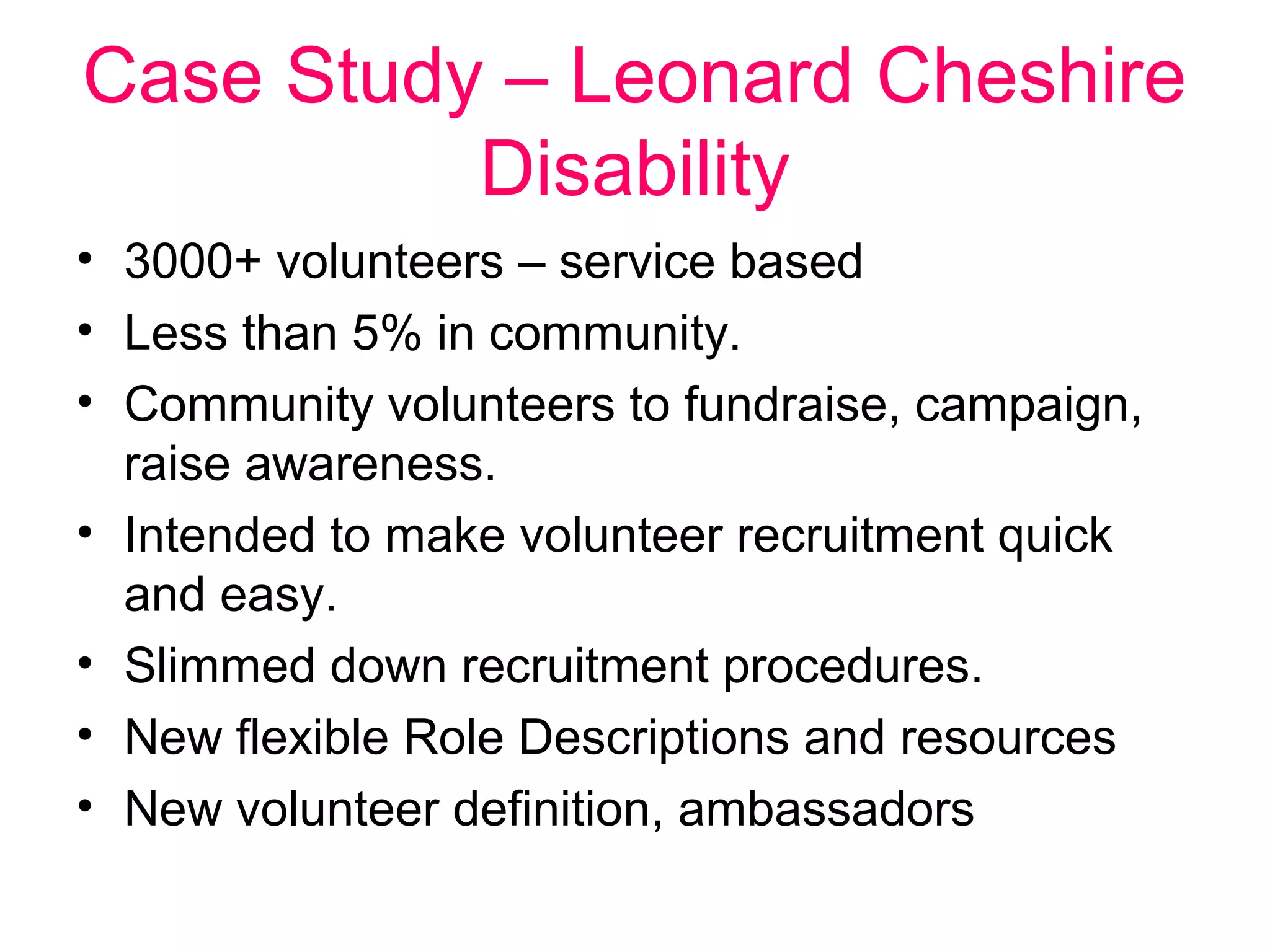 Case Study – Leonard Cheshire 
Disability 
• 3000+ volunteers – service based 
• Less than 5% in community. 
• Community volunteers to fundraise, campaign, 
raise awareness. 
• Intended to make volunteer recruitment quick 
and easy. 
• Slimmed down recruitment procedures. 
• New flexible Role Descriptions and resources 
• New volunteer definition, ambassadors 
 