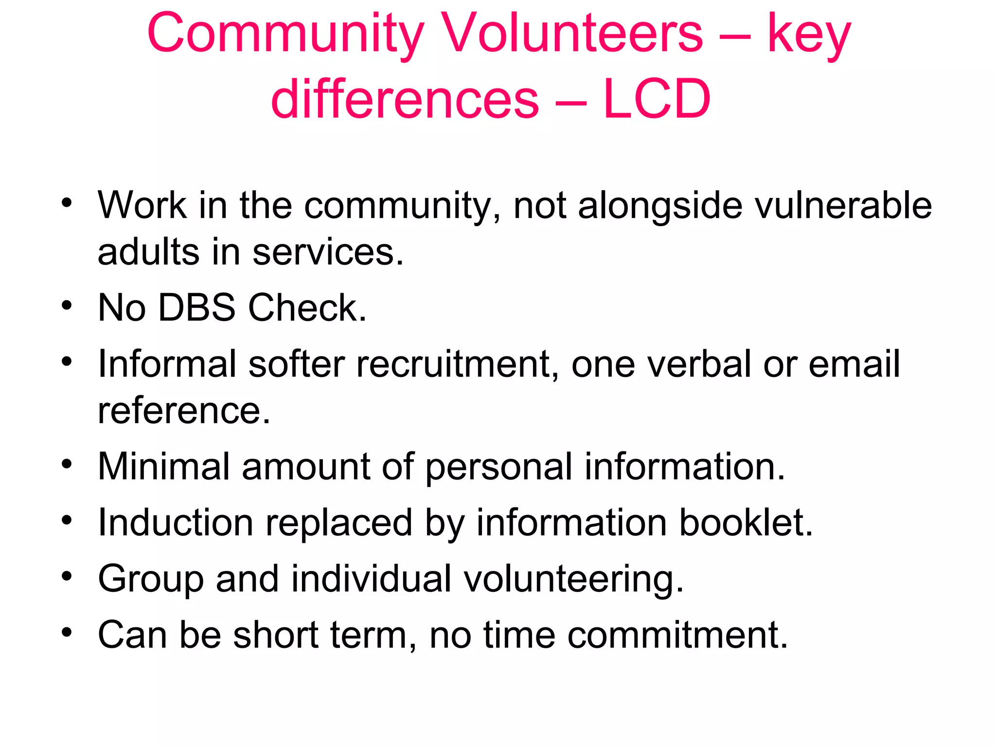 Community Volunteers – key 
differences – LCD 
• Work in the community, not alongside vulnerable 
adults in services. 
• No DBS Check. 
• Informal softer recruitment, one verbal or email 
reference. 
• Minimal amount of personal information. 
• Induction replaced by information booklet. 
• Group and individual volunteering. 
• Can be short term, no time commitment. 
 