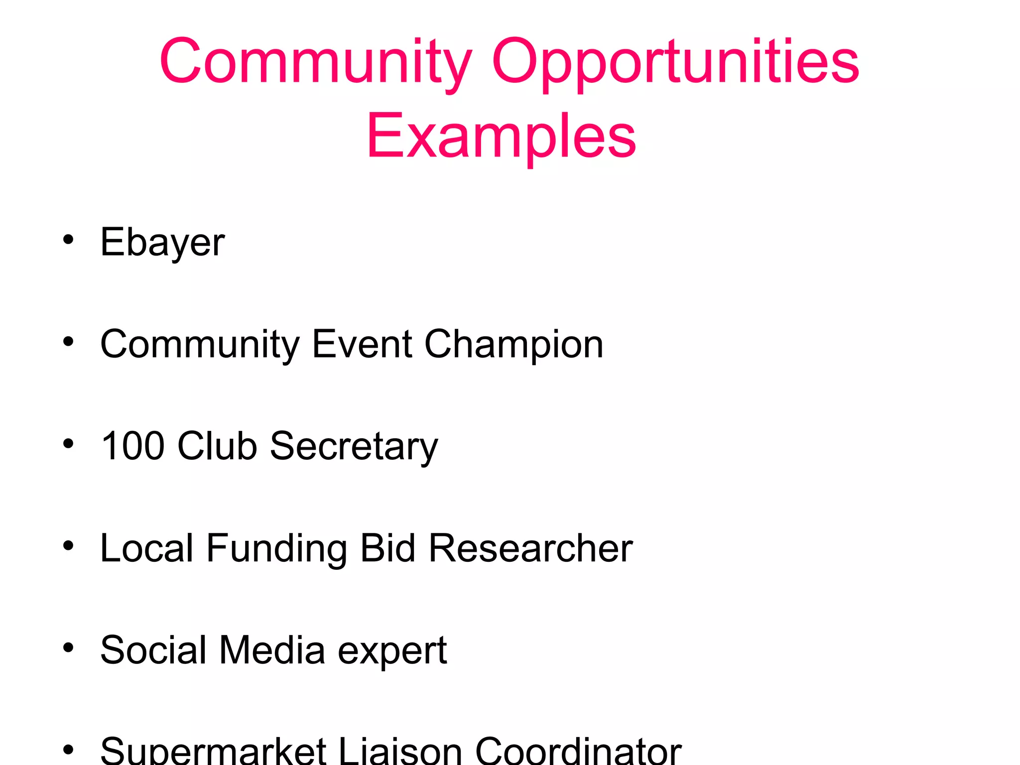 Community Opportunities 
Examples 
• Ebayer 
• Community Event Champion 
• 100 Club Secretary 
• Local Funding Bid Researcher 
• Social Media expert 
• Supermarket Liaison Coordinator 
 