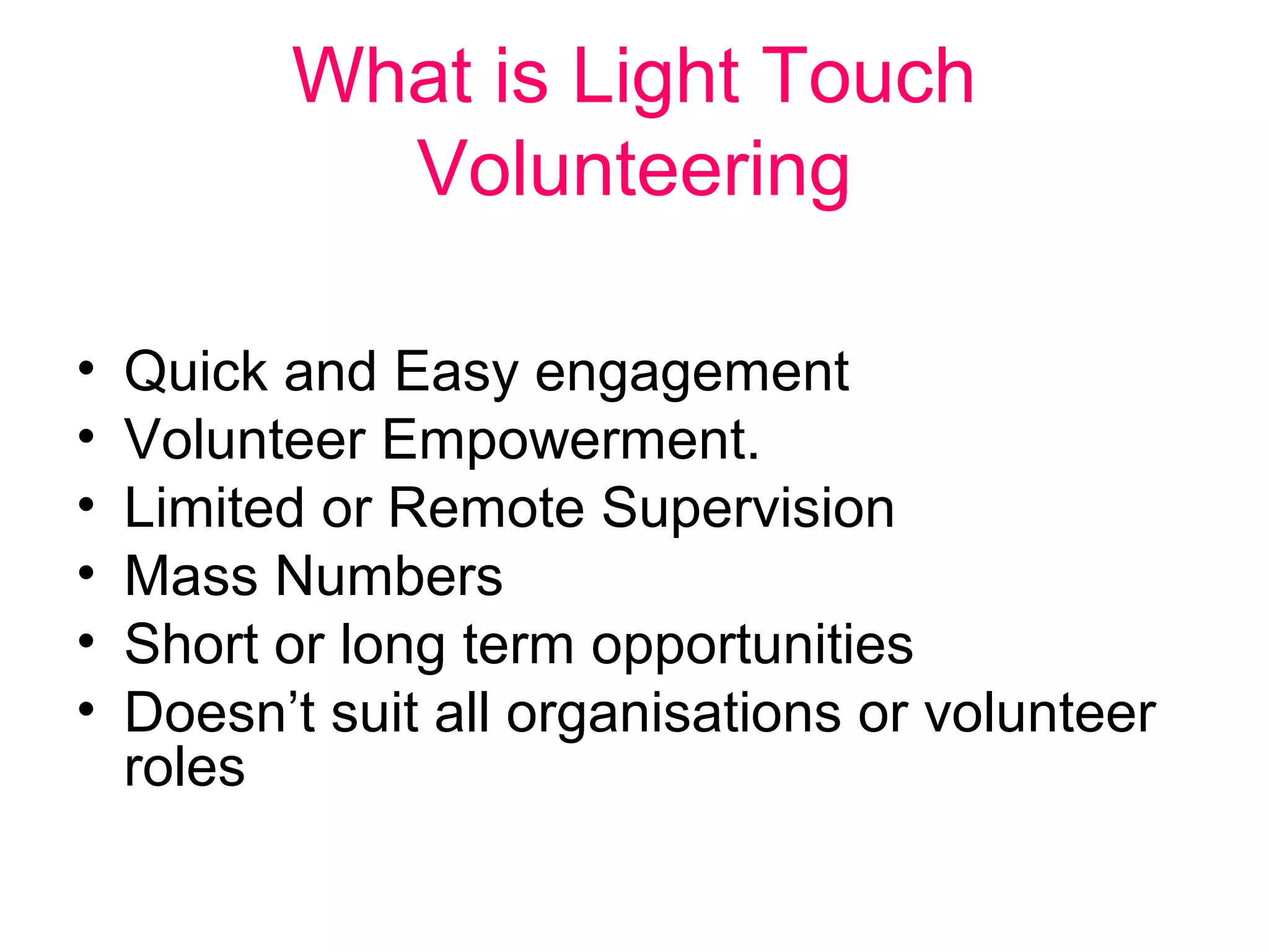 What is Light Touch 
Volunteering 
• Quick and Easy engagement 
• Volunteer Empowerment. 
• Limited or Remote Supervision 
• Mass Numbers 
• Short or long term opportunities 
• Doesn’t suit all organisations or volunteer 
roles 
 