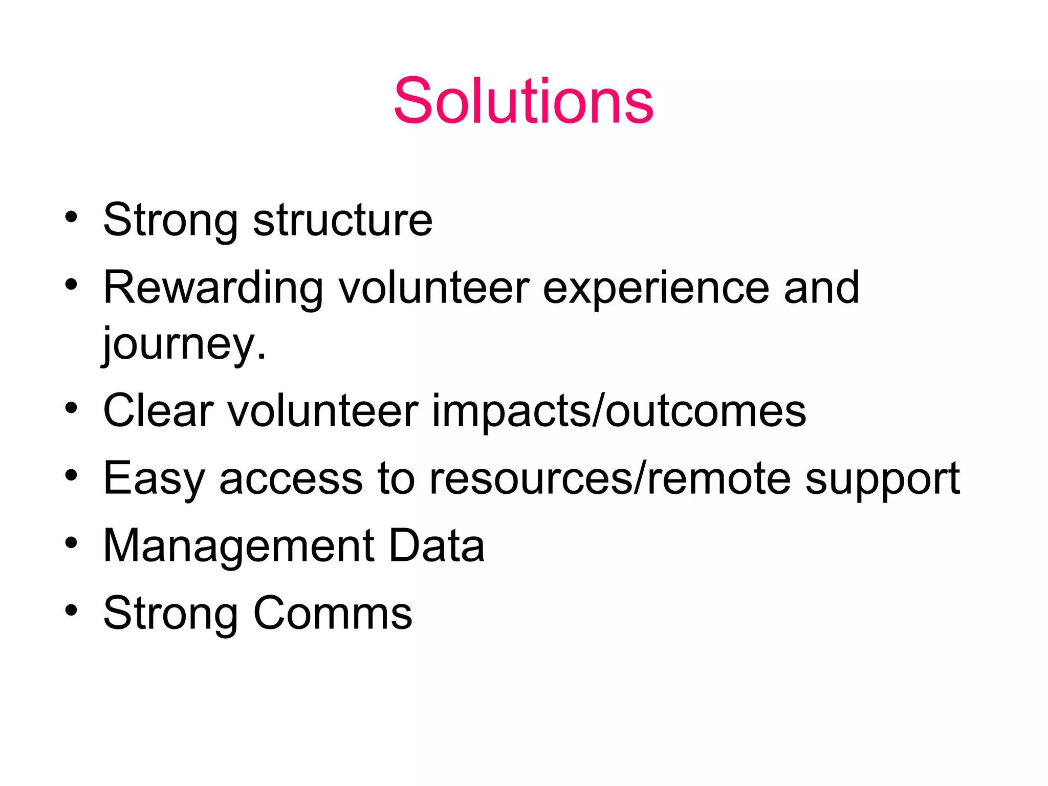 Solutions 
• Strong structure 
• Rewarding volunteer experience and 
journey. 
• Clear volunteer impacts/outcomes 
• Easy access to resources/remote support 
• Management Data 
• Strong Comms 
 
