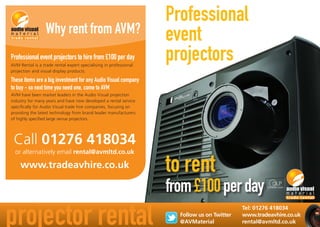 Professional
event
projectors
projector rental Tel: 01276 418034
www.tradeavhire.co.uk
rental@avmltd.co.uk
Professional event projectors to hire from £100 per day
AVM Rental is a trade rental expert specialising in professional
projection and visual display products.
These items are a big investment for any Audio Visual company
to buy - so next time you need one, come to AVM
AVM have been market leaders in the Audio Visual projection
industry for many years and have now developed a rental service
specifically for Audio Visual trade hire companies, focusing on
providing the latest technology from brand leader manufacturers
of highly specified large venue projectors.
Why rent from AVM?
Call 01276 418034
or alternatively email rental@avmltd.co.uk
www.tradeavhire.co.uk
Follow us on Twitter
@AVMaterial
to rent
from£100perday
 