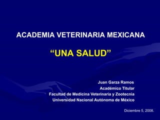   Juan Garza Ramos Académico Titular Facultad de Medicina Veterinaria y Zootecnia Universidad Nacional Autónoma de México ACADEMIA VETERINARIA MEXICANA “ UNA SALUD” Diciembre 5, 2008. 