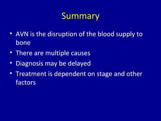 Summary
• AVN is the disruption of the blood supply to
bone
• There are multiple causes
• Diagnosis may be delayed
• Treatment is dependent on stage and other
factors
 