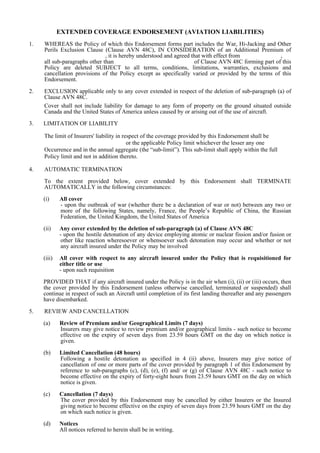 EXTENDED COVERAGE ENDORSEMENT (AVIATION LIABILITIES)
1.   WHEREAS the Policy of which this Endorsement forms part includes the War, Hi-Jacking and Other
     Perils Exclusion Clause (Clause AVN 48C), IN CONSIDERATION of an Additional Premium of
                               , it is hereby understood and agreed that with effect from             ,
     all sub-paragraphs other than                                   of Clause AVN 48C forming part of this
     Policy are deleted SUBJECT to all terms, conditions, limitations, warranties, exclusions and
     cancellation provisions of the Policy except as specifically varied or provided by the terms of this
     Endorsement.

2.   EXCLUSION applicable only to any cover extended in respect of the deletion of sub-paragraph (a) of
     Clause AVN 48C.
     Cover shall not include liability for damage to any form of property on the ground situated outside
     Canada and the United States of America unless caused by or arising out of the use of aircraft.
3.   LIMITATION OF LIABILITY

     The limit of Insurers' liability in respect of the coverage provided by this Endorsement shall be
                                           or the applicable Policy limit whichever the lesser any one
     Occurrence and in the annual aggregate (the “sub-limit”). This sub-limit shall apply within the full
     Policy limit and not in addition thereto.

4.   AUTOMATIC TERMINATION

     To the extent provided below, cover extended by this Endorsement shall TERMINATE
     AUTOMATICALLY in the following circumstances:

     (i)     All cover
             - upon the outbreak of war (whether there be a declaration of war or not) between any two or
             more of the following States, namely, France, the People’s Republic of China, the Russian
             Federation, the United Kingdom, the United States of America

     (ii)    Any cover extended by the deletion of sub-paragraph (a) of Clause AVN 48C
             - upon the hostile detonation of any device employing atomic or nuclear fission and/or fusion or
             other like reaction wheresoever or whensoever such detonation may occur and whether or not
             any aircraft insured under the Policy may be involved

     (iii)   All cover with respect to any aircraft insured under the Policy that is requisitioned for
             either title or use
             - upon such requisition
     PROVIDED THAT if any aircraft insured under the Policy is in the air when (i), (ii) or (iii) occurs, then
     the cover provided by this Endorsement (unless otherwise cancelled, terminated or suspended) shall
     continue in respect of such an Aircraft until completion of its first landing thereafter and any passengers
     have disembarked.

5.   REVIEW AND CANCELLATION

     (a)     Review of Premium and/or Geographical Limits (7 days)
             Insurers may give notice to review premium and/or geographical limits - such notice to become
             effective on the expiry of seven days from 23.59 hours GMT on the day on which notice is
             given.

     (b)     Limited Cancellation (48 hours)
             Following a hostile detonation as specified in 4 (ii) above, Insurers may give notice of
             cancellation of one or more parts of the cover provided by paragraph 1 of this Endorsement by
             reference to sub-paragraphs (c), (d), (e), (f) and/ or (g) of Clause AVN 48C - such notice to
             become effective on the expiry of forty-eight hours from 23.59 hours GMT on the day on which
             notice is given.

     (c)     Cancellation (7 days)
             The cover provided by this Endorsement may be cancelled by either Insurers or the Insured
             giving notice to become effective on the expiry of seven days from 23.59 hours GMT on the day
             on which such notice is given.

     (d)     Notices
             All notices referred to herein shall be in writing.
 