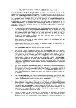 AIRLINE FINANCE/LEASE CONTRACT ENDORSEMENT (HULL WAR)

It is noted that the Contract Party(ies) have an interest or interests in respect of the
Equipment under the Contract(s). Accordingly, with respect to losses occurring during the
period from the Effective Date until (i) the date and time at which the Insurance expires
or, if earlier, (ii) the date and time at which the Insured has no further obligation to insure
the Equipment under the Contract(s), as notified in writing by the Designated Contract
Party to the Insurers (via the Appointed Broker, if any) (such notification to be given
promptly and in any event within 30 days after such date), and in consideration of the
Additional Premium, it is confirmed that the Insurance afforded by the Policy is in full
force and effect, and it is further agreed that the following provisions are specifically
endorsed to the Policy:-

1.    In respect of any claim on Equipment that becomes payable on the basis of a Total
      Loss, settlement (net of any relevant Policy Deductible) shall be made to, or to the
      order of the Contract Party(ies). In respect of any other claim, settlement (net of
      any relevant Policy Deductible) shall be made with such party(ies) as may be
      necessary to repair the Equipment unless otherwise agreed after consultation
      between the Insurers and the Insured and, where necessary under the terms of the
      Contract(s), the Contract Party(ies).

      Such payments shall only be made provided they are in compliance with all
      applicable laws and regulations.

2.    Insurers shall be entitled to the benefit of salvage in respect of any property for
      which a claims settlement has been made.

3.    The Contract Party(ies) are included as Additional Insured(s).

4.    The provisions of this Endorsement apply to each Contract Party solely in its capacity
      as financier, lessor or lease servicer or manager under the Contract(s) and not in any
      other capacity. Knowledge that any Contract Party may have or acquire or actions
      that it may take or fail to take in that other capacity (pursuant to any other contract
      or otherwise) shall not be considered as invalidating the cover afforded by this
      Endorsement. For this purpose “lease servicer or manager” means a Contract Party
      who is appointed by one or more other Contract Party(ies) to provide services
      relating to the Equipment in connection with the Contract(s) (other than services
      consisting of performance of maintenance, repairs or other operational activities on
      the Equipment.).

5.    The cover afforded to each Contract Party by the Policy in accordance with this
      Endorsement shall not be invalidated by any act or omission (including
      misrepresentation and non-disclosure) of any other person or party which results in a
      breach of any term, condition or warranty of the Policy PROVIDED THAT the Contract
      Party so protected has not caused, contributed to or knowingly condoned the said act
      or omission.

6.    The Contract Party(ies) shall have no responsibility for premium, and Insurers shall
      waive any right of set-off or counterclaim against the Contract Party(ies), except in
      respect of outstanding premium in respect of the Equipment.

7.    Upon payment of any loss or claim to or on behalf of any Contract Party(ies),
      Insurers shall to the extent and in respect of such payment be thereupon subrogated
      to all legal and equitable rights of the Contract Party(ies) indemnified hereby (but
      not against any Contract Party). Insurers shall not exercise such rights without the
      consent of those indemnified, such consent not to be unreasonably withheld. At the
      expense of Insurers, such Contract Party(ies) shall do all things reasonably necessary
      to assist the Insurers to exercise said rights.

8.    Except in respect of any provision for Cancellation or Automatic Termination
      specified in the Policy or any endorsement thereof, cover provided by this
      Endorsement may only be cancelled or materially altered in a manner adverse to the
 