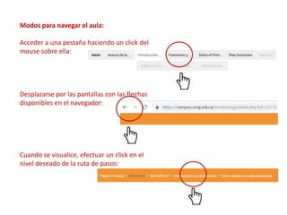 Modos para navegar el aula:
Acceder a una pestaña haciendo un click del
mouse sobre ella:
Desplazarse por las pantallas con las flechas
disponibles en el navegador:
Cuando se visualice, efectuar un click en el
nivel deseado de la ruta de pasos:
 