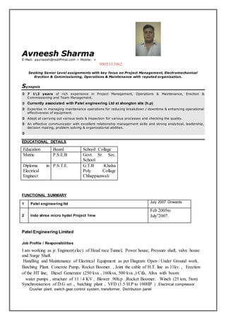 Avneesh Sharma 
E-Mail: aavneesh@rediffmal.com ~ Mobile: + 
9805313962 
Seeking Senior Level assignments with key focus on Project Management, Electromechanical 
Erection & Commissioning, Operations & Maintenance with reputed organization. 
Synopsis 
 7 12 years of rich experience in Project Management, Operations & Maintenance, Erection & 
Commissioning and Team Management. 
 Currently associated with Patel engineering Ltd at shongton site (h.p) 
 Expertise in managing maintenance operations for reducing breakdown / downtime & enhancing operational 
effectiveness of equipment. 
 Adept at carrying out various tests & inspection for various processes and checking the quality. 
 An effective communicator with excellent relationship management skills and strong analytical, leadership, 
decision making, problem solving & organizational abilities. 
 
EDUCATIONAL DETAILS 
Education Board School Collage 
Matric P.S.E.B Govt. Sr. Sec. 
School 
Diploma in 
Electrical 
Engineer 
P.S.T.E. G.T.B Khalsa 
Poly. Collage 
Chhappianwali 
FUNCTIONAL SUMMARY 
1 Patel engineering ltd July 2007 Onwards 
2 Indo shree micro hydel Project 1mw 
Feb 2005to 
July”2007. 
Patel Engineering Limited 
Job Profile / Responsibilities 
I am working as jr. Engineer(elec) of Head race Tunnel, Power house, Pressure shaft, valve house 
and Surge Shaft. 
Handling and Maintenance of Electrical Equipment as per Diagram Open / Under Ground work. 
Batching Plant. Concrete Pump, Rocket Boomer. , Joint the cable of H.T. line as 11kv. , Erection 
of the HT line, Diesel Generator (250 kva , 160kva, 500 kva ,) Cifa, Aliva with boom 
water pumps , structure of 11 /.4 KV , Blower .90h.p ,Rocket Boomer. Winch (25 ton, 5ton) 
Synchronisation of D.G set ., batching plant , VFD (1.5 H.P to 100HP ) ,Electrical compressor 
Crusher plant, switch gear,control system, transformer, Distribution panel 
 