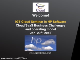 Welcome!
            IGT Cloud Seminar in HP Software
             Cloud/SaaS Business Challenges
                   and operating model
                      Jan 29th, 2012




                          avner.algom@cloud.org.il


www.meetup.com/IGTCloud
 