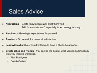 Sales Advice
● Networking – Get to know people and treat them well.
Add “human element” especially in technology industry.
● Ambition – Have high expectations for yourself.
● Passion – Go to work for personal satisfaction.
● Lead without a title – You don’t have to have a title to be a leader.
● Create allies and friends - You can be the best at what you do, but if nobody
likes you then it’s worthless.
○ Alex Rodriguez
○ Coach Graham

 