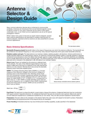 Antenna
Selector &
Design Guide
Many common electronic devices rely on antennas to communicate
wirelessly. Antennas are transducers that convert electromagnetic waves
to electric current or vice versa. Antennas can be used in outer space,
underwater, rock, or soil. Most common applications use air as the typical
propagation medium.
While it takes many years to become an expert antenna designer, several
basic antenna specifications are described to enable a starting point for
antenna selection. Standard antenna solutions are also presented for several
common applications.




Basic Antenna Specifications                                                                                      The ideal dipole radiator


Bandwidth (Frequency band): Bandwidth refers to the range of frequencies over which the antenna is effective. The bandwidth can
be centered at one resonant frequency or, more commonly, many resonant frequencies which gives wider bandwidth antennas.
Radiation pattern and gain: The ideal antenna is an isotropic radiator, radiating equally in all directions. Antenna performance is
usually specified relative to the ideal isotropic antenna. An antenna’s 3-dimensional radiation pattern is typically graphed in separate
vertical and horizontal plots to show the relative field strength against a single variable angle. The antenna’s directivity and sidelobes
can be visually determined by the polar coordinate plots. The antenna peak gain is the maximum point of field strength around of the
polar plot and is indicated in the datasheet in dBi; dB relative to an isotropic radiator.
Return Loss: Power not radiated by the antenna is reflected back
to the network. The ratio of the reflected signal relative to the input
signal is called return loss and is a measure of how well matched the
antenna is to the network. Minimal return loss across the desirable
frequency band maximizes radiated power.
VSWR: The Voltage Standing Wave Ratio (VSWR) is a unit-less
measure of the maximum voltage to the minimum voltage of a
standing wave in the transmission line. Standing waves result
from the mismatched complex impedances between the antenna
and transmission line, causing reflections that sum with the input
signal. An ideal VSWR is 1.0:1. A VSWR of 2.5:1 corresponds to a
                                                                                        Elevation Plane                   Azimuth Plane
return loss of -7.4 dB. VSWR is usually specified worst case but
will vary by frequency, so it is helpful to have VSWR characterized                   Nearly isotropic embedded antenna radiation patterns.
across the entire band of interest. VSWR can be converted to
return loss as follows:


Return Loss = 20 log   (   VSWR – 1
                           VSWR + 1   )
Feed Point: The feed point is where the electric current enters or leaves the antenna. A balanced feed point has two conductors,
with equal currents in opposite directions. An unbalanced feed point has just one conductor and a ground. Baluns are used to
convert balanced impedances to unbalanced impedances (or vice versa). They can also provide impedance transformation.
Polarization: This term refers to the orientation of the electric field of the radio wave with respect to the Earth’s surface. Polarization
is determined by the physical structure of the antenna and by its orientation.
Power Handling: Embedded antennas may have limited power handling capability, usually specified in the datasheet.
 