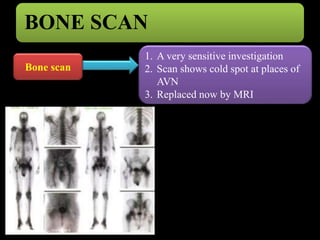 BONE SCAN 
Bone scan 
1. A very sensitive investigation 
2. Scan shows cold spot at places of 
AVN 
3. Replaced now by MRI 
 