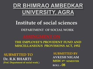 Institute of social sciences
DEPARTMENT OF SOCIAL WORK
SUBMITTED TO
Dr. R.K BHARTI
(Prof. Department of social work.)
SUBMITTED BY
AVKESH NIGAM
MSW 3RD SEMESTER
ROLL :- 08
ASSINGMENT ON
THE EMPLOYEE’S PROVIDENT FUND AND
MISCELLANEOUS PROVISIONS ACT, 1952
 